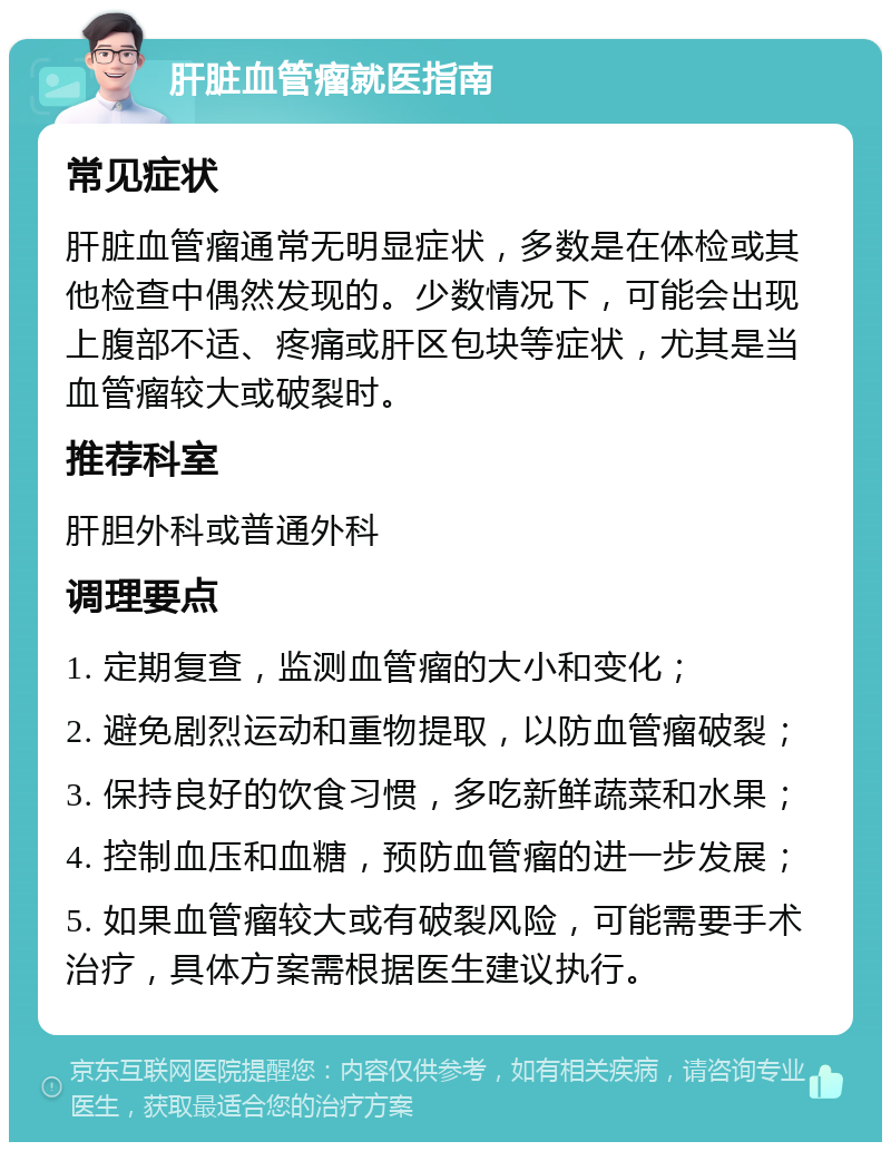 肝脏血管瘤就医指南 常见症状 肝脏血管瘤通常无明显症状，多数是在体检或其他检查中偶然发现的。少数情况下，可能会出现上腹部不适、疼痛或肝区包块等症状，尤其是当血管瘤较大或破裂时。 推荐科室 肝胆外科或普通外科 调理要点 1. 定期复查，监测血管瘤的大小和变化； 2. 避免剧烈运动和重物提取，以防血管瘤破裂； 3. 保持良好的饮食习惯，多吃新鲜蔬菜和水果； 4. 控制血压和血糖，预防血管瘤的进一步发展； 5. 如果血管瘤较大或有破裂风险，可能需要手术治疗，具体方案需根据医生建议执行。