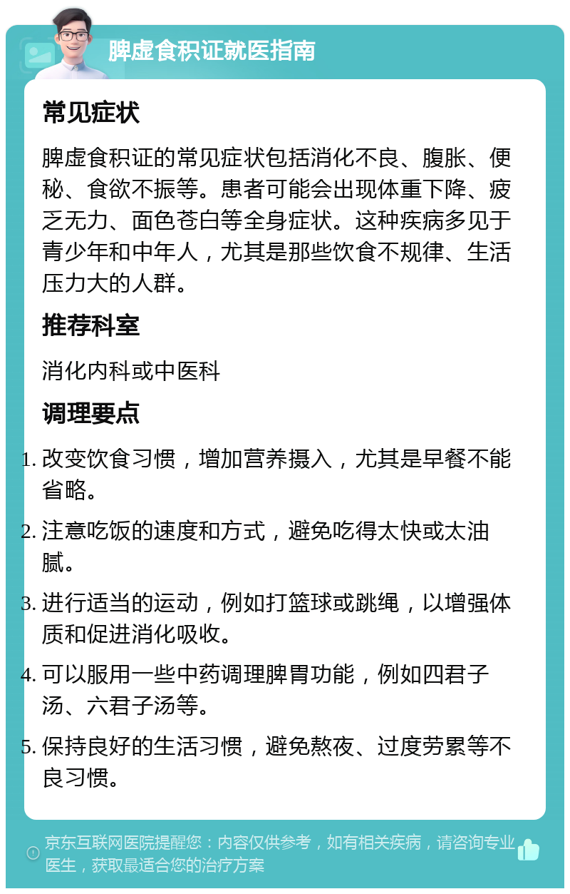 脾虚食积证就医指南 常见症状 脾虚食积证的常见症状包括消化不良、腹胀、便秘、食欲不振等。患者可能会出现体重下降、疲乏无力、面色苍白等全身症状。这种疾病多见于青少年和中年人，尤其是那些饮食不规律、生活压力大的人群。 推荐科室 消化内科或中医科 调理要点 改变饮食习惯，增加营养摄入，尤其是早餐不能省略。 注意吃饭的速度和方式，避免吃得太快或太油腻。 进行适当的运动，例如打篮球或跳绳，以增强体质和促进消化吸收。 可以服用一些中药调理脾胃功能，例如四君子汤、六君子汤等。 保持良好的生活习惯，避免熬夜、过度劳累等不良习惯。