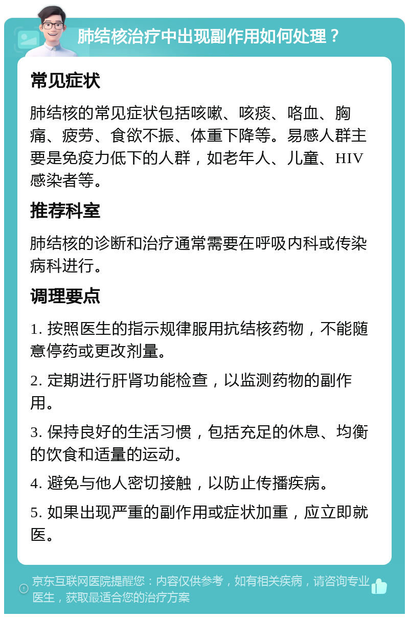 肺结核治疗中出现副作用如何处理？ 常见症状 肺结核的常见症状包括咳嗽、咳痰、咯血、胸痛、疲劳、食欲不振、体重下降等。易感人群主要是免疫力低下的人群，如老年人、儿童、HIV感染者等。 推荐科室 肺结核的诊断和治疗通常需要在呼吸内科或传染病科进行。 调理要点 1. 按照医生的指示规律服用抗结核药物，不能随意停药或更改剂量。 2. 定期进行肝肾功能检查，以监测药物的副作用。 3. 保持良好的生活习惯，包括充足的休息、均衡的饮食和适量的运动。 4. 避免与他人密切接触，以防止传播疾病。 5. 如果出现严重的副作用或症状加重，应立即就医。