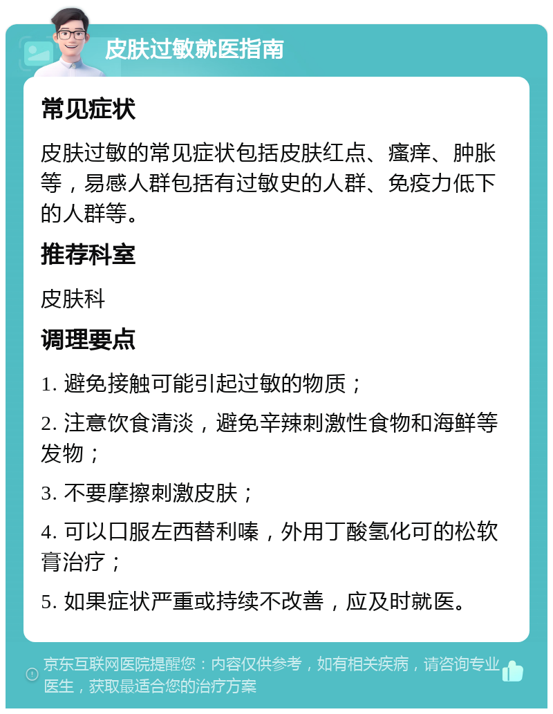 皮肤过敏就医指南 常见症状 皮肤过敏的常见症状包括皮肤红点、瘙痒、肿胀等，易感人群包括有过敏史的人群、免疫力低下的人群等。 推荐科室 皮肤科 调理要点 1. 避免接触可能引起过敏的物质； 2. 注意饮食清淡，避免辛辣刺激性食物和海鲜等发物； 3. 不要摩擦刺激皮肤； 4. 可以口服左西替利嗪，外用丁酸氢化可的松软膏治疗； 5. 如果症状严重或持续不改善，应及时就医。