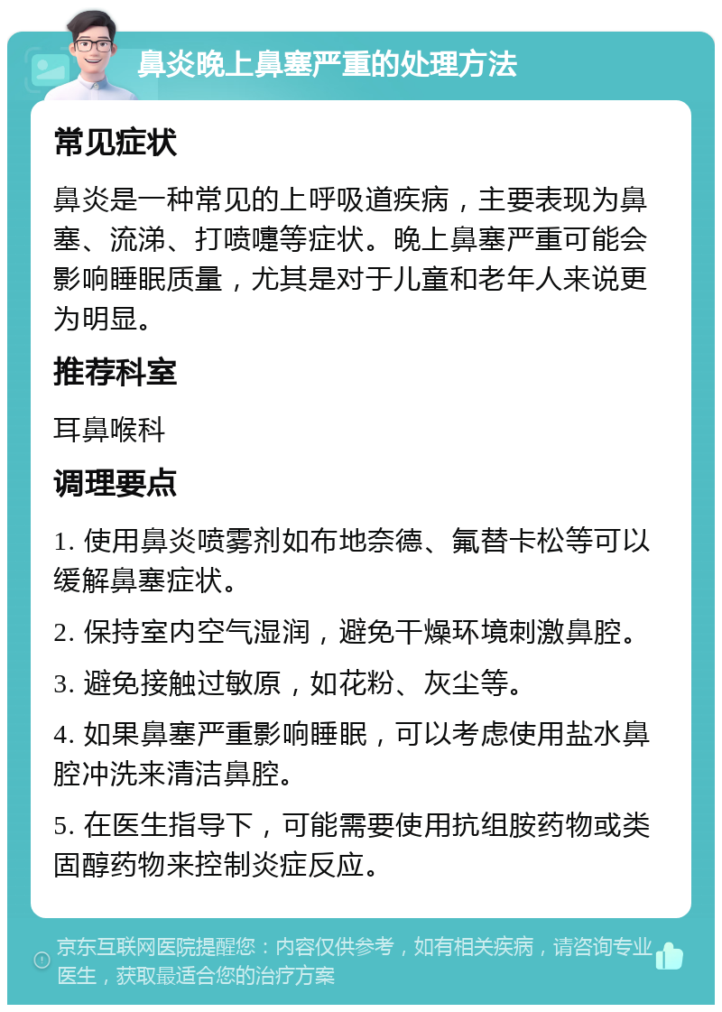 鼻炎晚上鼻塞严重的处理方法 常见症状 鼻炎是一种常见的上呼吸道疾病，主要表现为鼻塞、流涕、打喷嚏等症状。晚上鼻塞严重可能会影响睡眠质量，尤其是对于儿童和老年人来说更为明显。 推荐科室 耳鼻喉科 调理要点 1. 使用鼻炎喷雾剂如布地奈德、氟替卡松等可以缓解鼻塞症状。 2. 保持室内空气湿润，避免干燥环境刺激鼻腔。 3. 避免接触过敏原，如花粉、灰尘等。 4. 如果鼻塞严重影响睡眠，可以考虑使用盐水鼻腔冲洗来清洁鼻腔。 5. 在医生指导下，可能需要使用抗组胺药物或类固醇药物来控制炎症反应。