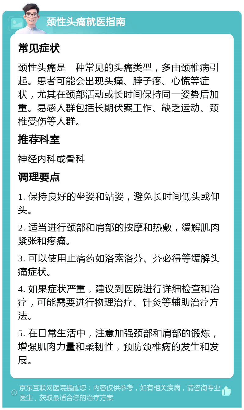 颈性头痛就医指南 常见症状 颈性头痛是一种常见的头痛类型，多由颈椎病引起。患者可能会出现头痛、脖子疼、心慌等症状，尤其在颈部活动或长时间保持同一姿势后加重。易感人群包括长期伏案工作、缺乏运动、颈椎受伤等人群。 推荐科室 神经内科或骨科 调理要点 1. 保持良好的坐姿和站姿，避免长时间低头或仰头。 2. 适当进行颈部和肩部的按摩和热敷，缓解肌肉紧张和疼痛。 3. 可以使用止痛药如洛索洛芬、芬必得等缓解头痛症状。 4. 如果症状严重，建议到医院进行详细检查和治疗，可能需要进行物理治疗、针灸等辅助治疗方法。 5. 在日常生活中，注意加强颈部和肩部的锻炼，增强肌肉力量和柔韧性，预防颈椎病的发生和发展。