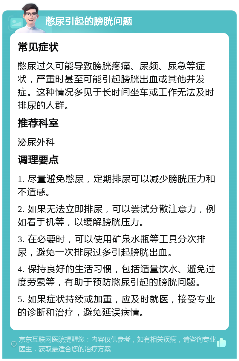 憋尿引起的膀胱问题 常见症状 憋尿过久可能导致膀胱疼痛、尿频、尿急等症状，严重时甚至可能引起膀胱出血或其他并发症。这种情况多见于长时间坐车或工作无法及时排尿的人群。 推荐科室 泌尿外科 调理要点 1. 尽量避免憋尿，定期排尿可以减少膀胱压力和不适感。 2. 如果无法立即排尿，可以尝试分散注意力，例如看手机等，以缓解膀胱压力。 3. 在必要时，可以使用矿泉水瓶等工具分次排尿，避免一次排尿过多引起膀胱出血。 4. 保持良好的生活习惯，包括适量饮水、避免过度劳累等，有助于预防憋尿引起的膀胱问题。 5. 如果症状持续或加重，应及时就医，接受专业的诊断和治疗，避免延误病情。