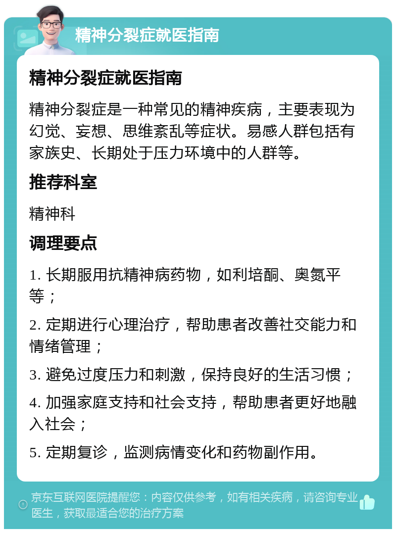 精神分裂症就医指南 精神分裂症就医指南 精神分裂症是一种常见的精神疾病，主要表现为幻觉、妄想、思维紊乱等症状。易感人群包括有家族史、长期处于压力环境中的人群等。 推荐科室 精神科 调理要点 1. 长期服用抗精神病药物，如利培酮、奥氮平等； 2. 定期进行心理治疗，帮助患者改善社交能力和情绪管理； 3. 避免过度压力和刺激，保持良好的生活习惯； 4. 加强家庭支持和社会支持，帮助患者更好地融入社会； 5. 定期复诊，监测病情变化和药物副作用。