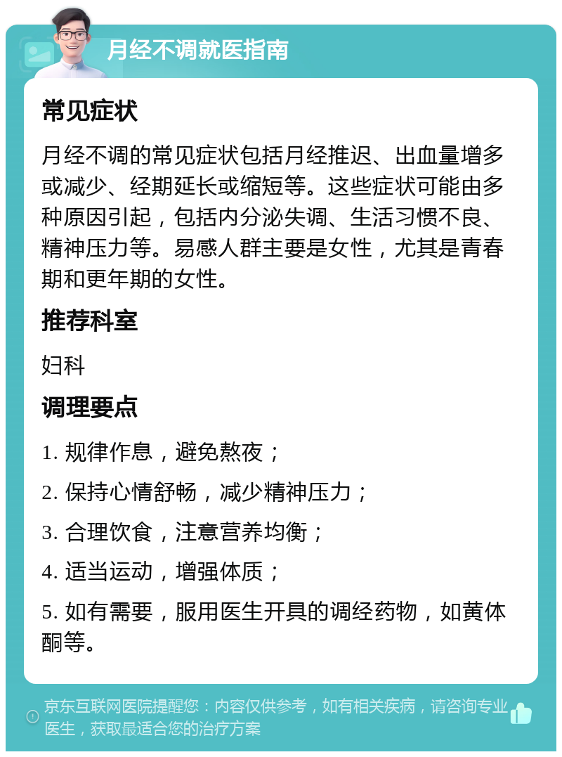 月经不调就医指南 常见症状 月经不调的常见症状包括月经推迟、出血量增多或减少、经期延长或缩短等。这些症状可能由多种原因引起，包括内分泌失调、生活习惯不良、精神压力等。易感人群主要是女性，尤其是青春期和更年期的女性。 推荐科室 妇科 调理要点 1. 规律作息，避免熬夜； 2. 保持心情舒畅，减少精神压力； 3. 合理饮食，注意营养均衡； 4. 适当运动，增强体质； 5. 如有需要，服用医生开具的调经药物，如黄体酮等。