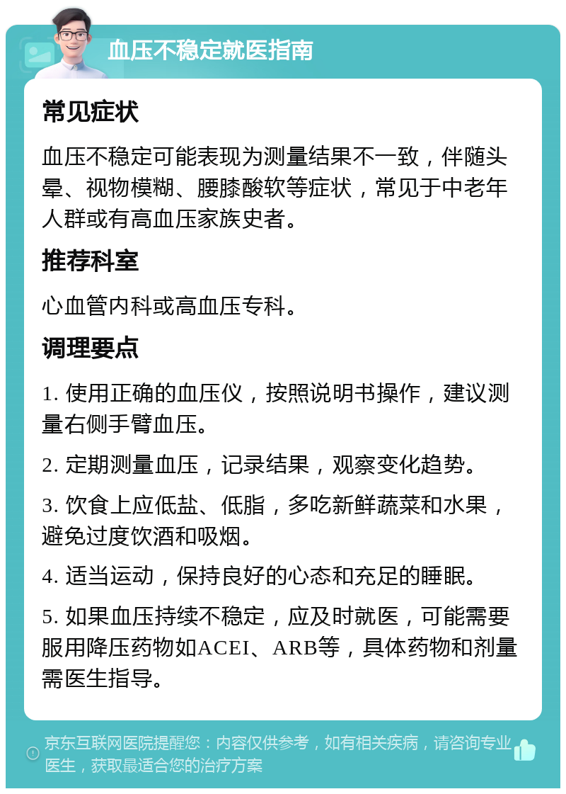 血压不稳定就医指南 常见症状 血压不稳定可能表现为测量结果不一致，伴随头晕、视物模糊、腰膝酸软等症状，常见于中老年人群或有高血压家族史者。 推荐科室 心血管内科或高血压专科。 调理要点 1. 使用正确的血压仪，按照说明书操作，建议测量右侧手臂血压。 2. 定期测量血压，记录结果，观察变化趋势。 3. 饮食上应低盐、低脂，多吃新鲜蔬菜和水果，避免过度饮酒和吸烟。 4. 适当运动，保持良好的心态和充足的睡眠。 5. 如果血压持续不稳定，应及时就医，可能需要服用降压药物如ACEI、ARB等，具体药物和剂量需医生指导。