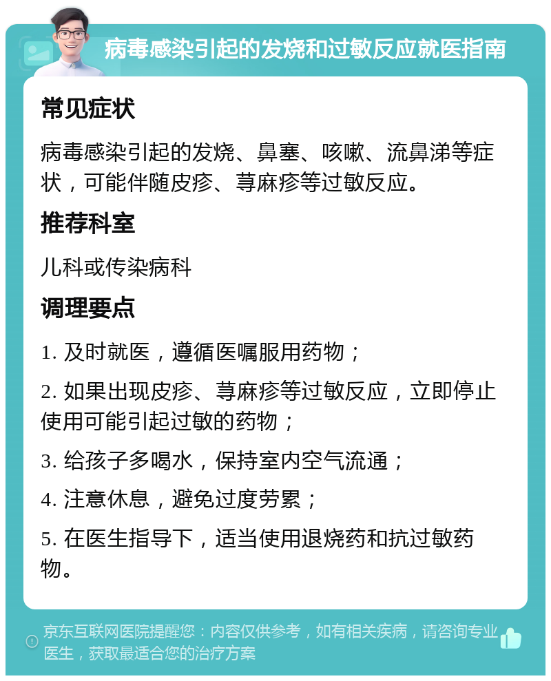 病毒感染引起的发烧和过敏反应就医指南 常见症状 病毒感染引起的发烧、鼻塞、咳嗽、流鼻涕等症状，可能伴随皮疹、荨麻疹等过敏反应。 推荐科室 儿科或传染病科 调理要点 1. 及时就医，遵循医嘱服用药物； 2. 如果出现皮疹、荨麻疹等过敏反应，立即停止使用可能引起过敏的药物； 3. 给孩子多喝水，保持室内空气流通； 4. 注意休息，避免过度劳累； 5. 在医生指导下，适当使用退烧药和抗过敏药物。