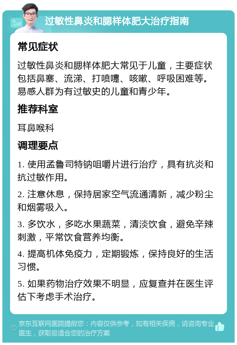 过敏性鼻炎和腮样体肥大治疗指南 常见症状 过敏性鼻炎和腮样体肥大常见于儿童，主要症状包括鼻塞、流涕、打喷嚏、咳嗽、呼吸困难等。易感人群为有过敏史的儿童和青少年。 推荐科室 耳鼻喉科 调理要点 1. 使用孟鲁司特钠咀嚼片进行治疗，具有抗炎和抗过敏作用。 2. 注意休息，保持居家空气流通清新，减少粉尘和烟雾吸入。 3. 多饮水，多吃水果蔬菜，清淡饮食，避免辛辣刺激，平常饮食营养均衡。 4. 提高机体免疫力，定期锻炼，保持良好的生活习惯。 5. 如果药物治疗效果不明显，应复查并在医生评估下考虑手术治疗。