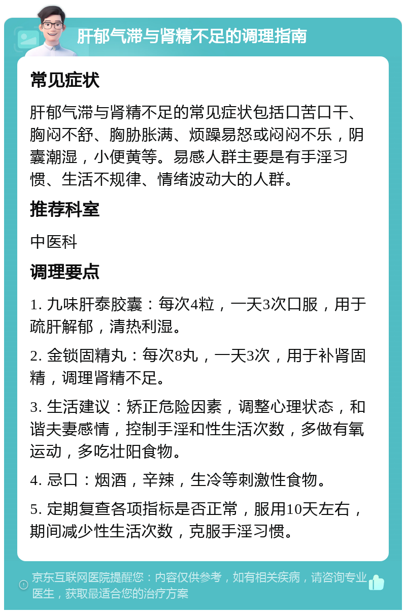 肝郁气滞与肾精不足的调理指南 常见症状 肝郁气滞与肾精不足的常见症状包括口苦口干、胸闷不舒、胸胁胀满、烦躁易怒或闷闷不乐，阴囊潮湿，小便黄等。易感人群主要是有手淫习惯、生活不规律、情绪波动大的人群。 推荐科室 中医科 调理要点 1. 九味肝泰胶囊：每次4粒，一天3次口服，用于疏肝解郁，清热利湿。 2. 金锁固精丸：每次8丸，一天3次，用于补肾固精，调理肾精不足。 3. 生活建议：矫正危险因素，调整心理状态，和谐夫妻感情，控制手淫和性生活次数，多做有氧运动，多吃壮阳食物。 4. 忌口：烟酒，辛辣，生冷等刺激性食物。 5. 定期复查各项指标是否正常，服用10天左右，期间减少性生活次数，克服手淫习惯。