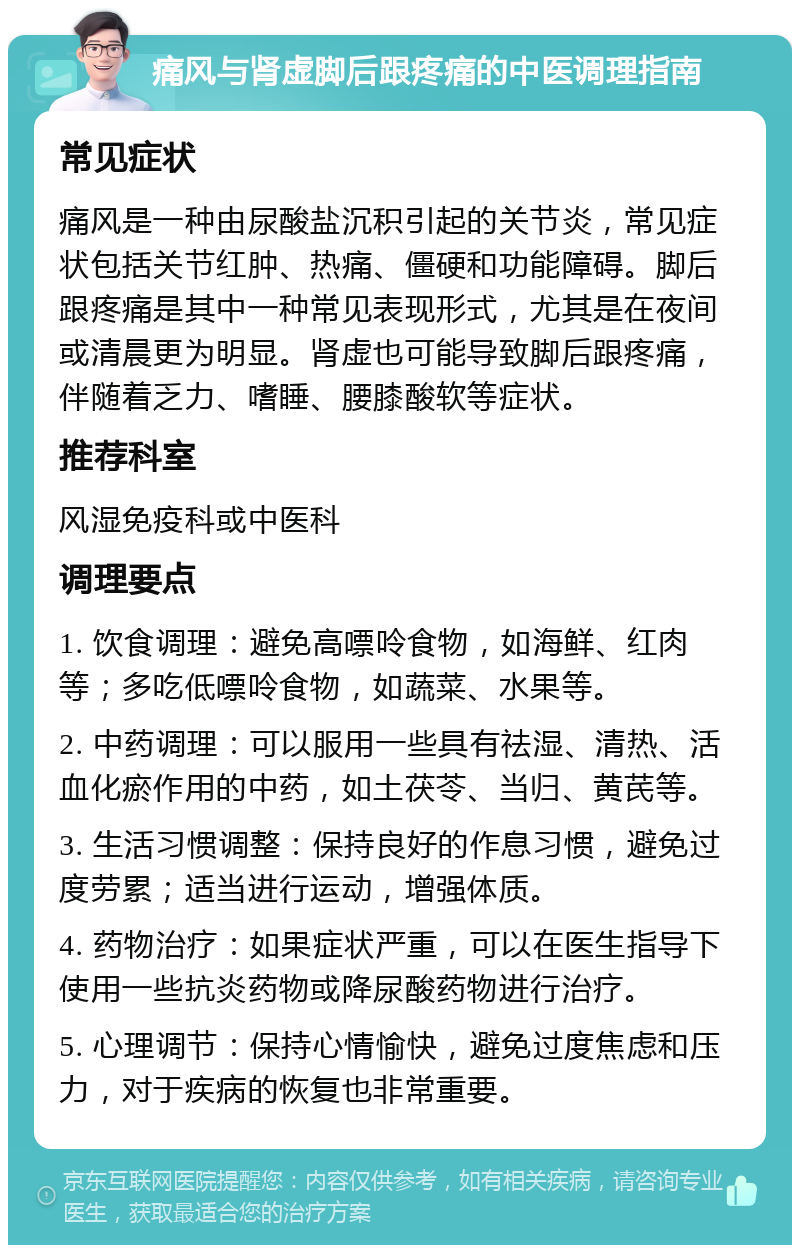 痛风与肾虚脚后跟疼痛的中医调理指南 常见症状 痛风是一种由尿酸盐沉积引起的关节炎，常见症状包括关节红肿、热痛、僵硬和功能障碍。脚后跟疼痛是其中一种常见表现形式，尤其是在夜间或清晨更为明显。肾虚也可能导致脚后跟疼痛，伴随着乏力、嗜睡、腰膝酸软等症状。 推荐科室 风湿免疫科或中医科 调理要点 1. 饮食调理：避免高嘌呤食物，如海鲜、红肉等；多吃低嘌呤食物，如蔬菜、水果等。 2. 中药调理：可以服用一些具有祛湿、清热、活血化瘀作用的中药，如土茯苓、当归、黄芪等。 3. 生活习惯调整：保持良好的作息习惯，避免过度劳累；适当进行运动，增强体质。 4. 药物治疗：如果症状严重，可以在医生指导下使用一些抗炎药物或降尿酸药物进行治疗。 5. 心理调节：保持心情愉快，避免过度焦虑和压力，对于疾病的恢复也非常重要。