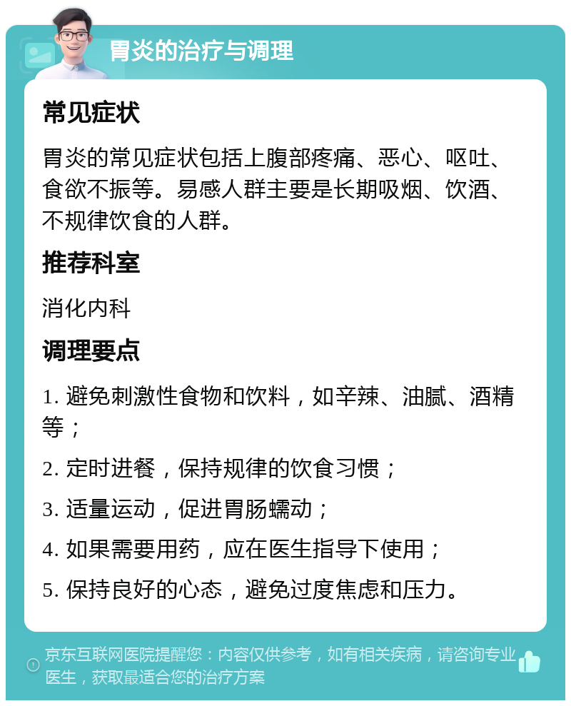 胃炎的治疗与调理 常见症状 胃炎的常见症状包括上腹部疼痛、恶心、呕吐、食欲不振等。易感人群主要是长期吸烟、饮酒、不规律饮食的人群。 推荐科室 消化内科 调理要点 1. 避免刺激性食物和饮料，如辛辣、油腻、酒精等； 2. 定时进餐，保持规律的饮食习惯； 3. 适量运动，促进胃肠蠕动； 4. 如果需要用药，应在医生指导下使用； 5. 保持良好的心态，避免过度焦虑和压力。