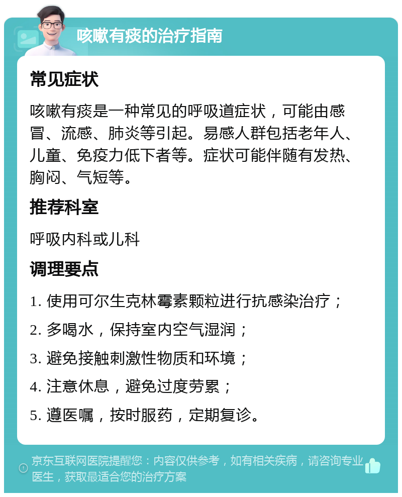 咳嗽有痰的治疗指南 常见症状 咳嗽有痰是一种常见的呼吸道症状，可能由感冒、流感、肺炎等引起。易感人群包括老年人、儿童、免疫力低下者等。症状可能伴随有发热、胸闷、气短等。 推荐科室 呼吸内科或儿科 调理要点 1. 使用可尔生克林霉素颗粒进行抗感染治疗； 2. 多喝水，保持室内空气湿润； 3. 避免接触刺激性物质和环境； 4. 注意休息，避免过度劳累； 5. 遵医嘱，按时服药，定期复诊。