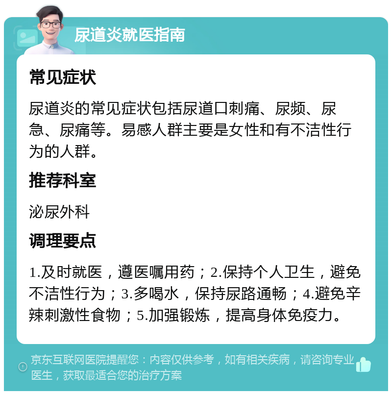 尿道炎就医指南 常见症状 尿道炎的常见症状包括尿道口刺痛、尿频、尿急、尿痛等。易感人群主要是女性和有不洁性行为的人群。 推荐科室 泌尿外科 调理要点 1.及时就医，遵医嘱用药；2.保持个人卫生，避免不洁性行为；3.多喝水，保持尿路通畅；4.避免辛辣刺激性食物；5.加强锻炼，提高身体免疫力。