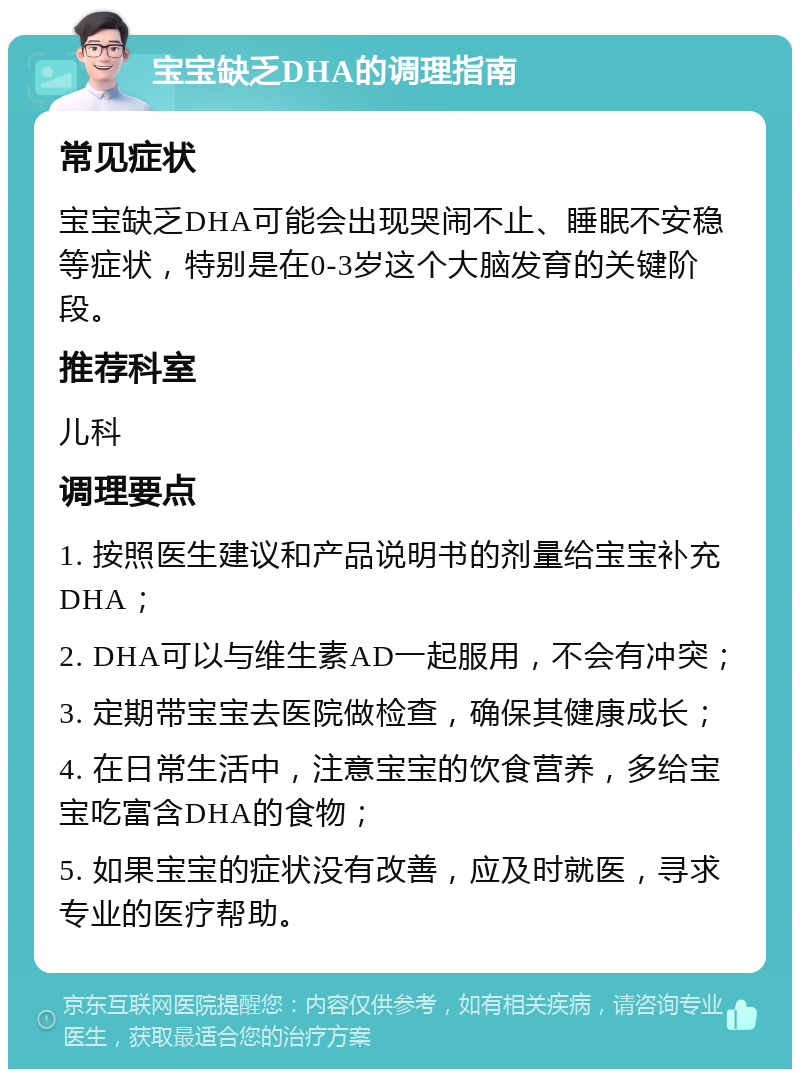 宝宝缺乏DHA的调理指南 常见症状 宝宝缺乏DHA可能会出现哭闹不止、睡眠不安稳等症状，特别是在0-3岁这个大脑发育的关键阶段。 推荐科室 儿科 调理要点 1. 按照医生建议和产品说明书的剂量给宝宝补充DHA； 2. DHA可以与维生素AD一起服用，不会有冲突； 3. 定期带宝宝去医院做检查，确保其健康成长； 4. 在日常生活中，注意宝宝的饮食营养，多给宝宝吃富含DHA的食物； 5. 如果宝宝的症状没有改善，应及时就医，寻求专业的医疗帮助。