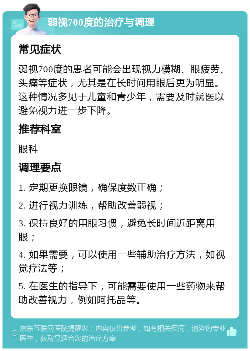 弱视700度的治疗与调理 常见症状 弱视700度的患者可能会出现视力模糊、眼疲劳、头痛等症状，尤其是在长时间用眼后更为明显。这种情况多见于儿童和青少年，需要及时就医以避免视力进一步下降。 推荐科室 眼科 调理要点 1. 定期更换眼镜，确保度数正确； 2. 进行视力训练，帮助改善弱视； 3. 保持良好的用眼习惯，避免长时间近距离用眼； 4. 如果需要，可以使用一些辅助治疗方法，如视觉疗法等； 5. 在医生的指导下，可能需要使用一些药物来帮助改善视力，例如阿托品等。