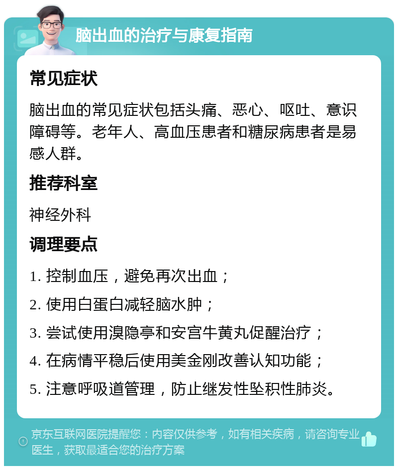 脑出血的治疗与康复指南 常见症状 脑出血的常见症状包括头痛、恶心、呕吐、意识障碍等。老年人、高血压患者和糖尿病患者是易感人群。 推荐科室 神经外科 调理要点 1. 控制血压，避免再次出血； 2. 使用白蛋白减轻脑水肿； 3. 尝试使用溴隐亭和安宫牛黄丸促醒治疗； 4. 在病情平稳后使用美金刚改善认知功能； 5. 注意呼吸道管理，防止继发性坠积性肺炎。