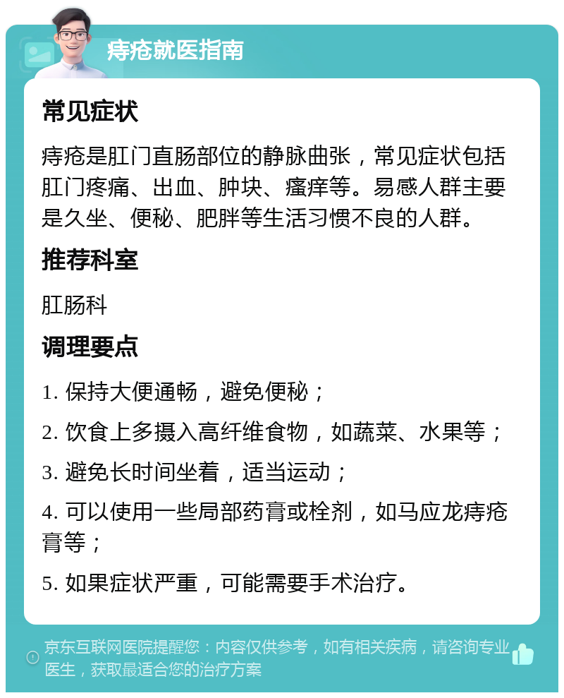 痔疮就医指南 常见症状 痔疮是肛门直肠部位的静脉曲张，常见症状包括肛门疼痛、出血、肿块、瘙痒等。易感人群主要是久坐、便秘、肥胖等生活习惯不良的人群。 推荐科室 肛肠科 调理要点 1. 保持大便通畅，避免便秘； 2. 饮食上多摄入高纤维食物，如蔬菜、水果等； 3. 避免长时间坐着，适当运动； 4. 可以使用一些局部药膏或栓剂，如马应龙痔疮膏等； 5. 如果症状严重，可能需要手术治疗。