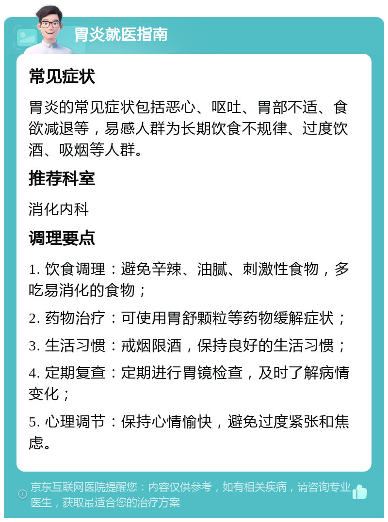 胃炎就医指南 常见症状 胃炎的常见症状包括恶心、呕吐、胃部不适、食欲减退等，易感人群为长期饮食不规律、过度饮酒、吸烟等人群。 推荐科室 消化内科 调理要点 1. 饮食调理：避免辛辣、油腻、刺激性食物，多吃易消化的食物； 2. 药物治疗：可使用胃舒颗粒等药物缓解症状； 3. 生活习惯：戒烟限酒，保持良好的生活习惯； 4. 定期复查：定期进行胃镜检查，及时了解病情变化； 5. 心理调节：保持心情愉快，避免过度紧张和焦虑。