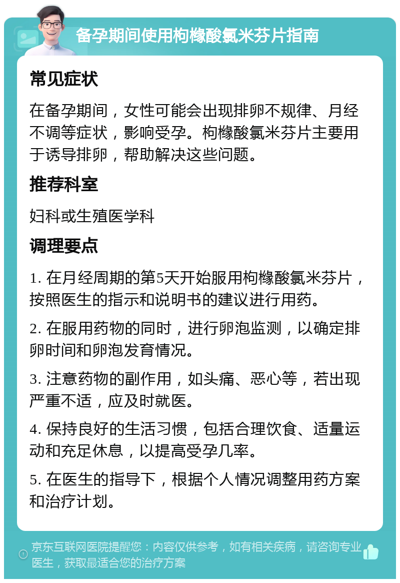 备孕期间使用枸橼酸氯米芬片指南 常见症状 在备孕期间，女性可能会出现排卵不规律、月经不调等症状，影响受孕。枸橼酸氯米芬片主要用于诱导排卵，帮助解决这些问题。 推荐科室 妇科或生殖医学科 调理要点 1. 在月经周期的第5天开始服用枸橼酸氯米芬片，按照医生的指示和说明书的建议进行用药。 2. 在服用药物的同时，进行卵泡监测，以确定排卵时间和卵泡发育情况。 3. 注意药物的副作用，如头痛、恶心等，若出现严重不适，应及时就医。 4. 保持良好的生活习惯，包括合理饮食、适量运动和充足休息，以提高受孕几率。 5. 在医生的指导下，根据个人情况调整用药方案和治疗计划。