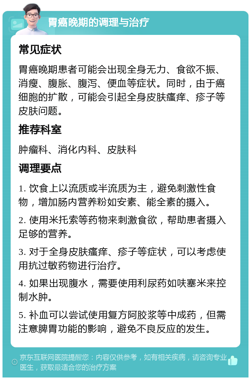 胃癌晚期的调理与治疗 常见症状 胃癌晚期患者可能会出现全身无力、食欲不振、消瘦、腹胀、腹泻、便血等症状。同时，由于癌细胞的扩散，可能会引起全身皮肤瘙痒、疹子等皮肤问题。 推荐科室 肿瘤科、消化内科、皮肤科 调理要点 1. 饮食上以流质或半流质为主，避免刺激性食物，增加肠内营养粉如安素、能全素的摄入。 2. 使用米托索等药物来刺激食欲，帮助患者摄入足够的营养。 3. 对于全身皮肤瘙痒、疹子等症状，可以考虑使用抗过敏药物进行治疗。 4. 如果出现腹水，需要使用利尿药如呋塞米来控制水肿。 5. 补血可以尝试使用复方阿胶浆等中成药，但需注意脾胃功能的影响，避免不良反应的发生。