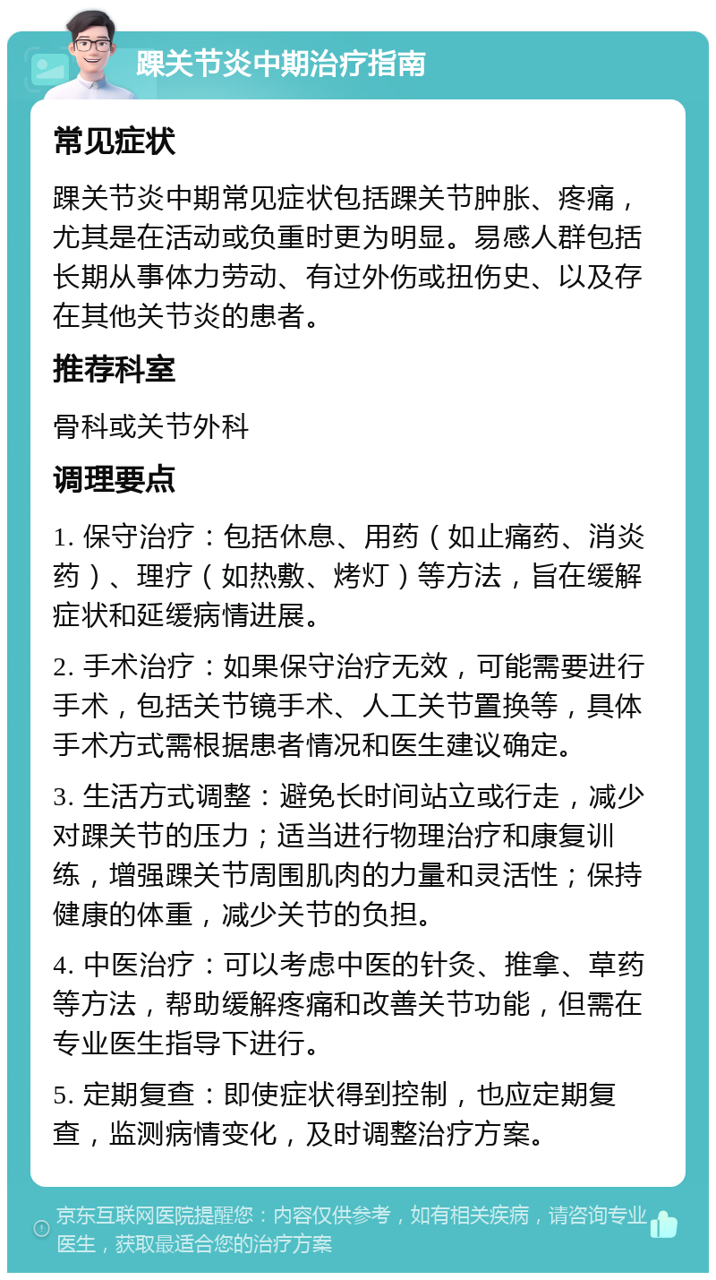 踝关节炎中期治疗指南 常见症状 踝关节炎中期常见症状包括踝关节肿胀、疼痛，尤其是在活动或负重时更为明显。易感人群包括长期从事体力劳动、有过外伤或扭伤史、以及存在其他关节炎的患者。 推荐科室 骨科或关节外科 调理要点 1. 保守治疗：包括休息、用药（如止痛药、消炎药）、理疗（如热敷、烤灯）等方法，旨在缓解症状和延缓病情进展。 2. 手术治疗：如果保守治疗无效，可能需要进行手术，包括关节镜手术、人工关节置换等，具体手术方式需根据患者情况和医生建议确定。 3. 生活方式调整：避免长时间站立或行走，减少对踝关节的压力；适当进行物理治疗和康复训练，增强踝关节周围肌肉的力量和灵活性；保持健康的体重，减少关节的负担。 4. 中医治疗：可以考虑中医的针灸、推拿、草药等方法，帮助缓解疼痛和改善关节功能，但需在专业医生指导下进行。 5. 定期复查：即使症状得到控制，也应定期复查，监测病情变化，及时调整治疗方案。