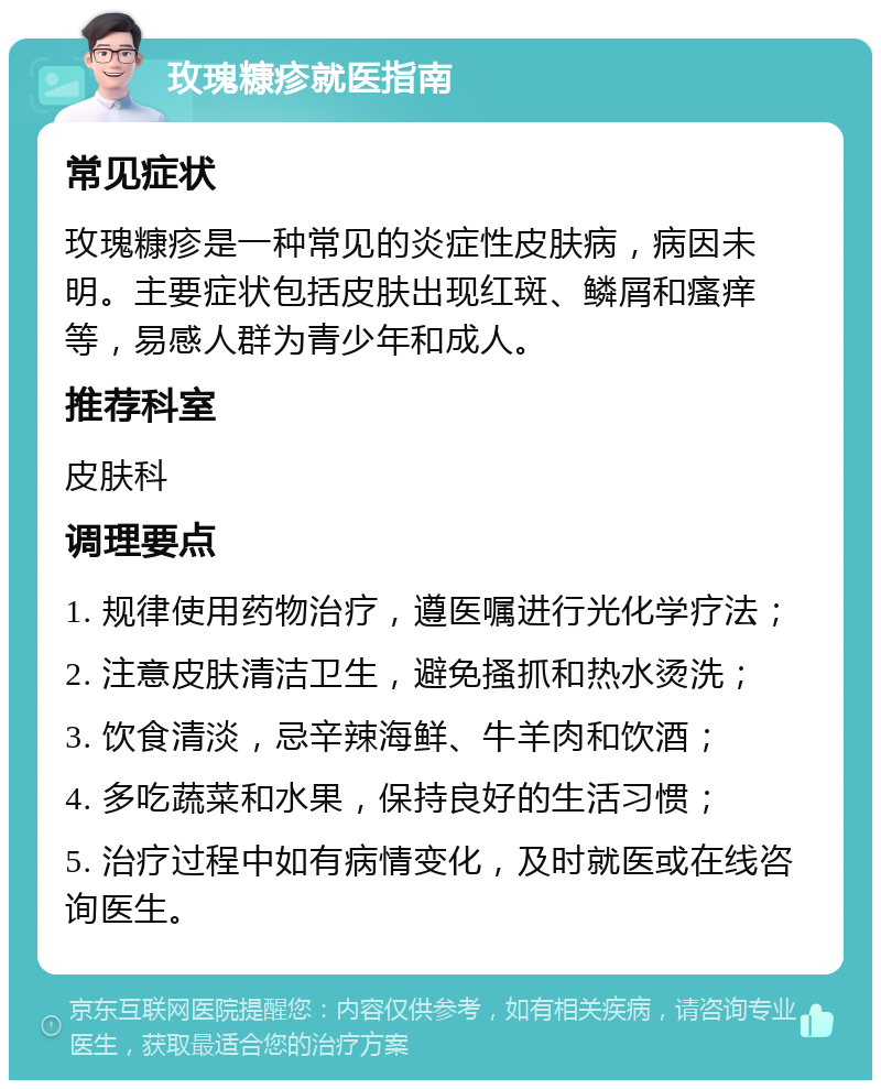 玫瑰糠疹就医指南 常见症状 玫瑰糠疹是一种常见的炎症性皮肤病，病因未明。主要症状包括皮肤出现红斑、鳞屑和瘙痒等，易感人群为青少年和成人。 推荐科室 皮肤科 调理要点 1. 规律使用药物治疗，遵医嘱进行光化学疗法； 2. 注意皮肤清洁卫生，避免搔抓和热水烫洗； 3. 饮食清淡，忌辛辣海鲜、牛羊肉和饮酒； 4. 多吃蔬菜和水果，保持良好的生活习惯； 5. 治疗过程中如有病情变化，及时就医或在线咨询医生。