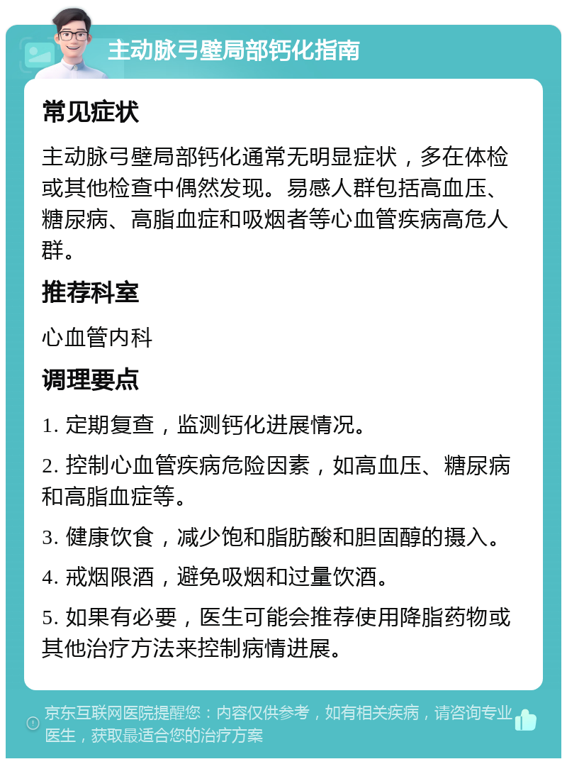 主动脉弓壁局部钙化指南 常见症状 主动脉弓壁局部钙化通常无明显症状，多在体检或其他检查中偶然发现。易感人群包括高血压、糖尿病、高脂血症和吸烟者等心血管疾病高危人群。 推荐科室 心血管内科 调理要点 1. 定期复查，监测钙化进展情况。 2. 控制心血管疾病危险因素，如高血压、糖尿病和高脂血症等。 3. 健康饮食，减少饱和脂肪酸和胆固醇的摄入。 4. 戒烟限酒，避免吸烟和过量饮酒。 5. 如果有必要，医生可能会推荐使用降脂药物或其他治疗方法来控制病情进展。