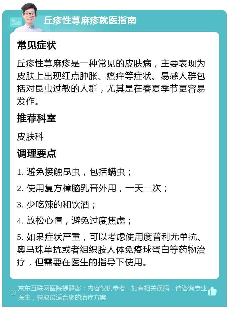 丘疹性荨麻疹就医指南 常见症状 丘疹性荨麻疹是一种常见的皮肤病，主要表现为皮肤上出现红点肿胀、瘙痒等症状。易感人群包括对昆虫过敏的人群，尤其是在春夏季节更容易发作。 推荐科室 皮肤科 调理要点 1. 避免接触昆虫，包括螨虫； 2. 使用复方樟脑乳膏外用，一天三次； 3. 少吃辣的和饮酒； 4. 放松心情，避免过度焦虑； 5. 如果症状严重，可以考虑使用度普利尤单抗、奥马珠单抗或者组织胺人体免疫球蛋白等药物治疗，但需要在医生的指导下使用。