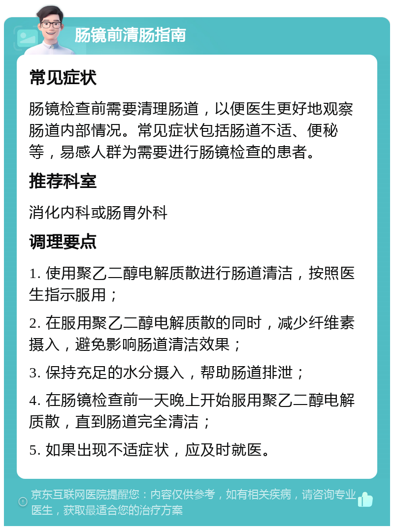 肠镜前清肠指南 常见症状 肠镜检查前需要清理肠道，以便医生更好地观察肠道内部情况。常见症状包括肠道不适、便秘等，易感人群为需要进行肠镜检查的患者。 推荐科室 消化内科或肠胃外科 调理要点 1. 使用聚乙二醇电解质散进行肠道清洁，按照医生指示服用； 2. 在服用聚乙二醇电解质散的同时，减少纤维素摄入，避免影响肠道清洁效果； 3. 保持充足的水分摄入，帮助肠道排泄； 4. 在肠镜检查前一天晚上开始服用聚乙二醇电解质散，直到肠道完全清洁； 5. 如果出现不适症状，应及时就医。