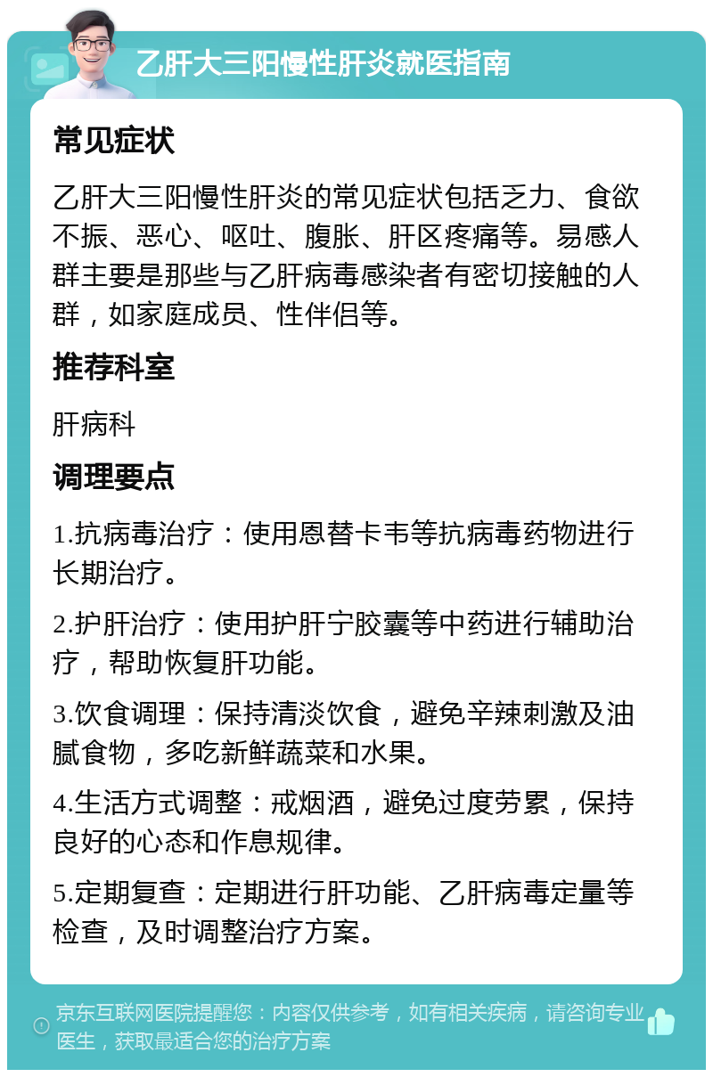 乙肝大三阳慢性肝炎就医指南 常见症状 乙肝大三阳慢性肝炎的常见症状包括乏力、食欲不振、恶心、呕吐、腹胀、肝区疼痛等。易感人群主要是那些与乙肝病毒感染者有密切接触的人群，如家庭成员、性伴侣等。 推荐科室 肝病科 调理要点 1.抗病毒治疗：使用恩替卡韦等抗病毒药物进行长期治疗。 2.护肝治疗：使用护肝宁胶囊等中药进行辅助治疗，帮助恢复肝功能。 3.饮食调理：保持清淡饮食，避免辛辣刺激及油腻食物，多吃新鲜蔬菜和水果。 4.生活方式调整：戒烟酒，避免过度劳累，保持良好的心态和作息规律。 5.定期复查：定期进行肝功能、乙肝病毒定量等检查，及时调整治疗方案。