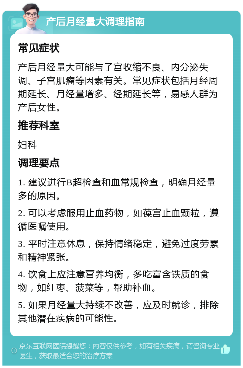 产后月经量大调理指南 常见症状 产后月经量大可能与子宫收缩不良、内分泌失调、子宫肌瘤等因素有关。常见症状包括月经周期延长、月经量增多、经期延长等，易感人群为产后女性。 推荐科室 妇科 调理要点 1. 建议进行B超检查和血常规检查，明确月经量多的原因。 2. 可以考虑服用止血药物，如葆宫止血颗粒，遵循医嘱使用。 3. 平时注意休息，保持情绪稳定，避免过度劳累和精神紧张。 4. 饮食上应注意营养均衡，多吃富含铁质的食物，如红枣、菠菜等，帮助补血。 5. 如果月经量大持续不改善，应及时就诊，排除其他潜在疾病的可能性。