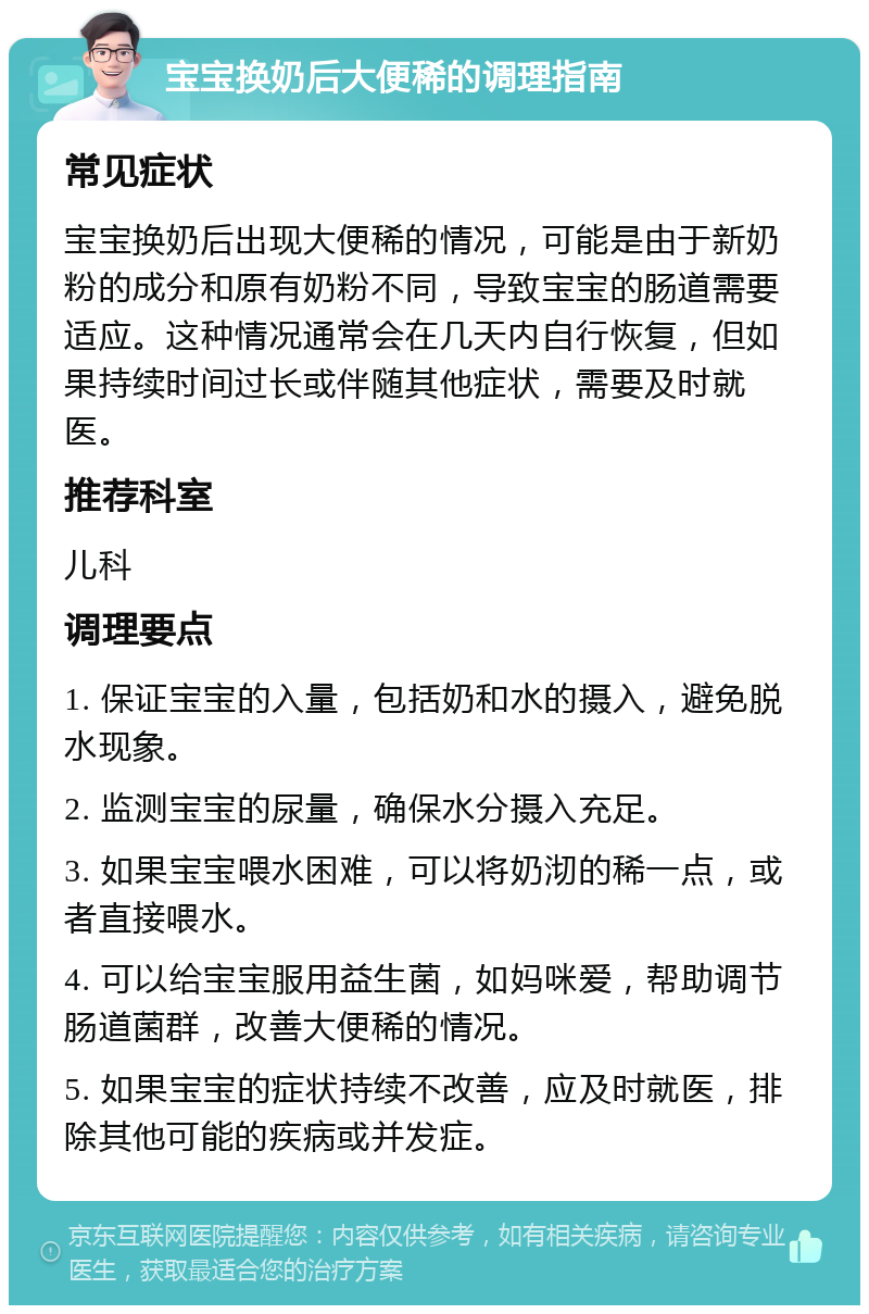 宝宝换奶后大便稀的调理指南 常见症状 宝宝换奶后出现大便稀的情况，可能是由于新奶粉的成分和原有奶粉不同，导致宝宝的肠道需要适应。这种情况通常会在几天内自行恢复，但如果持续时间过长或伴随其他症状，需要及时就医。 推荐科室 儿科 调理要点 1. 保证宝宝的入量，包括奶和水的摄入，避免脱水现象。 2. 监测宝宝的尿量，确保水分摄入充足。 3. 如果宝宝喂水困难，可以将奶沏的稀一点，或者直接喂水。 4. 可以给宝宝服用益生菌，如妈咪爱，帮助调节肠道菌群，改善大便稀的情况。 5. 如果宝宝的症状持续不改善，应及时就医，排除其他可能的疾病或并发症。