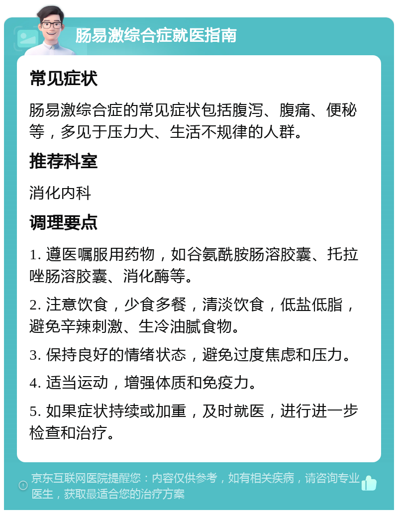 肠易激综合症就医指南 常见症状 肠易激综合症的常见症状包括腹泻、腹痛、便秘等，多见于压力大、生活不规律的人群。 推荐科室 消化内科 调理要点 1. 遵医嘱服用药物，如谷氨酰胺肠溶胶囊、托拉唑肠溶胶囊、消化酶等。 2. 注意饮食，少食多餐，清淡饮食，低盐低脂，避免辛辣刺激、生冷油腻食物。 3. 保持良好的情绪状态，避免过度焦虑和压力。 4. 适当运动，增强体质和免疫力。 5. 如果症状持续或加重，及时就医，进行进一步检查和治疗。