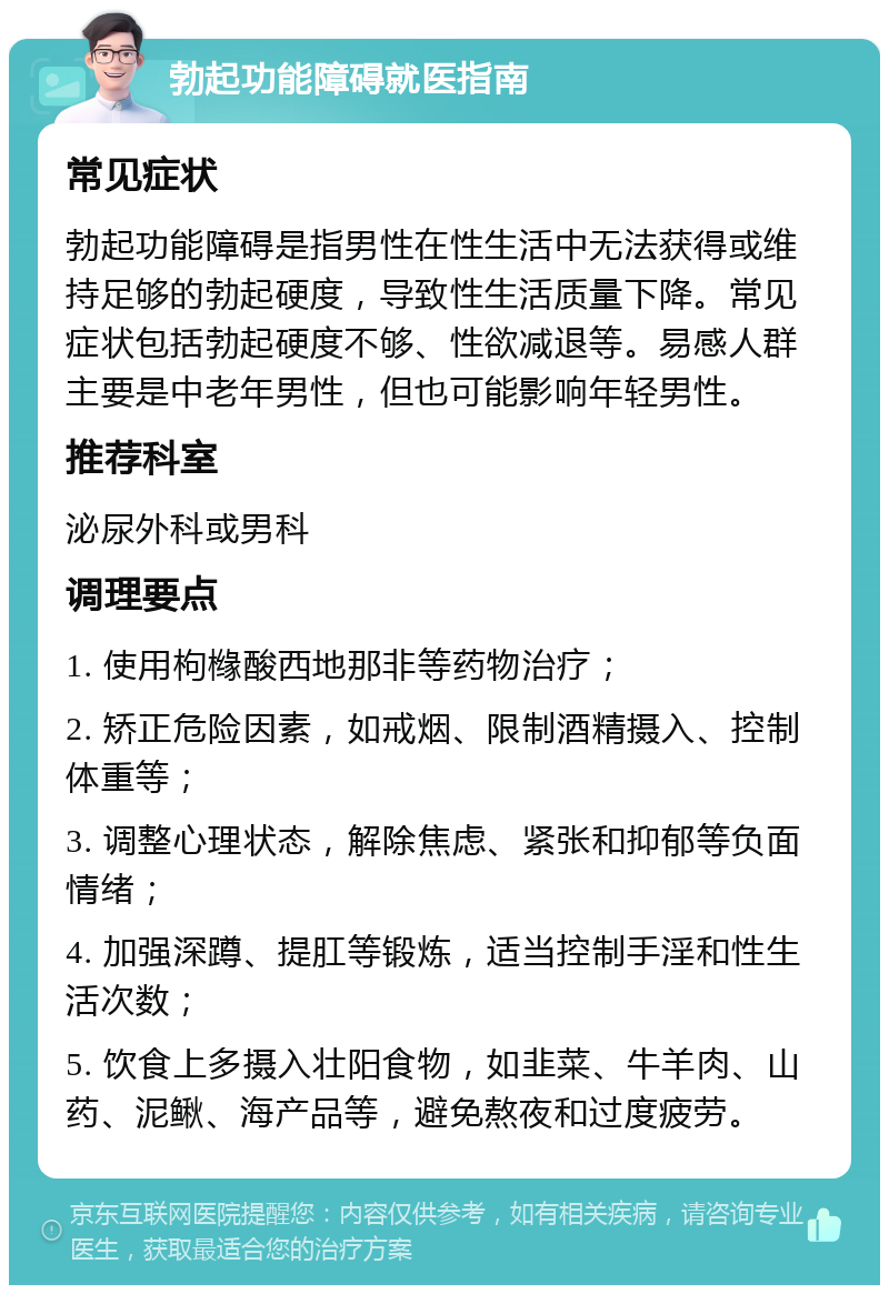 勃起功能障碍就医指南 常见症状 勃起功能障碍是指男性在性生活中无法获得或维持足够的勃起硬度，导致性生活质量下降。常见症状包括勃起硬度不够、性欲减退等。易感人群主要是中老年男性，但也可能影响年轻男性。 推荐科室 泌尿外科或男科 调理要点 1. 使用枸橼酸西地那非等药物治疗； 2. 矫正危险因素，如戒烟、限制酒精摄入、控制体重等； 3. 调整心理状态，解除焦虑、紧张和抑郁等负面情绪； 4. 加强深蹲、提肛等锻炼，适当控制手淫和性生活次数； 5. 饮食上多摄入壮阳食物，如韭菜、牛羊肉、山药、泥鳅、海产品等，避免熬夜和过度疲劳。