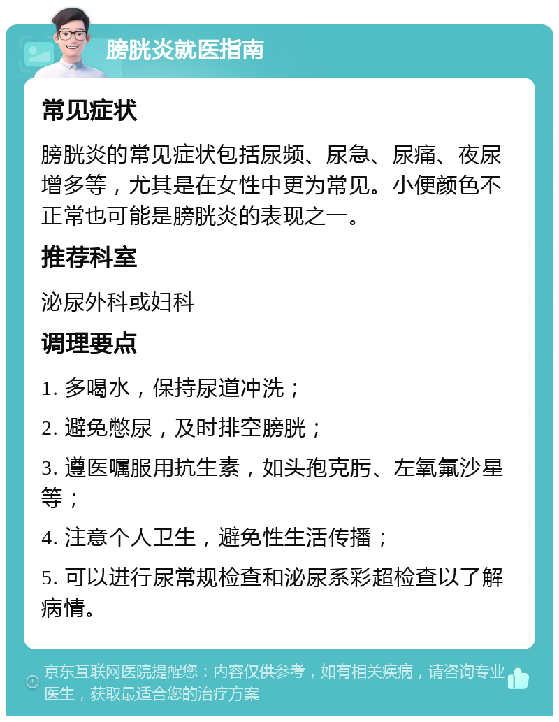 膀胱炎就医指南 常见症状 膀胱炎的常见症状包括尿频、尿急、尿痛、夜尿增多等，尤其是在女性中更为常见。小便颜色不正常也可能是膀胱炎的表现之一。 推荐科室 泌尿外科或妇科 调理要点 1. 多喝水，保持尿道冲洗； 2. 避免憋尿，及时排空膀胱； 3. 遵医嘱服用抗生素，如头孢克肟、左氧氟沙星等； 4. 注意个人卫生，避免性生活传播； 5. 可以进行尿常规检查和泌尿系彩超检查以了解病情。