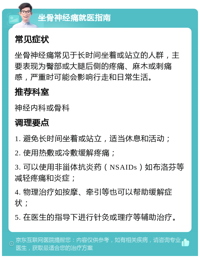 坐骨神经痛就医指南 常见症状 坐骨神经痛常见于长时间坐着或站立的人群，主要表现为臀部或大腿后侧的疼痛、麻木或刺痛感，严重时可能会影响行走和日常生活。 推荐科室 神经内科或骨科 调理要点 1. 避免长时间坐着或站立，适当休息和活动； 2. 使用热敷或冷敷缓解疼痛； 3. 可以使用非甾体抗炎药（NSAIDs）如布洛芬等减轻疼痛和炎症； 4. 物理治疗如按摩、牵引等也可以帮助缓解症状； 5. 在医生的指导下进行针灸或理疗等辅助治疗。