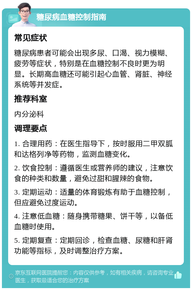 糖尿病血糖控制指南 常见症状 糖尿病患者可能会出现多尿、口渴、视力模糊、疲劳等症状，特别是在血糖控制不良时更为明显。长期高血糖还可能引起心血管、肾脏、神经系统等并发症。 推荐科室 内分泌科 调理要点 1. 合理用药：在医生指导下，按时服用二甲双胍和达格列净等药物，监测血糖变化。 2. 饮食控制：遵循医生或营养师的建议，注意饮食的种类和数量，避免过甜和腥辣的食物。 3. 定期运动：适量的体育锻炼有助于血糖控制，但应避免过度运动。 4. 注意低血糖：随身携带糖果、饼干等，以备低血糖时使用。 5. 定期复查：定期回诊，检查血糖、尿糖和肝肾功能等指标，及时调整治疗方案。