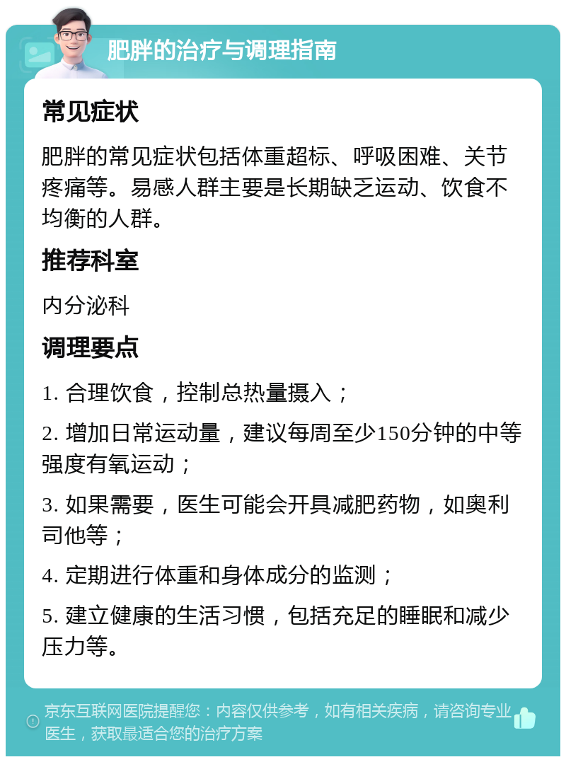 肥胖的治疗与调理指南 常见症状 肥胖的常见症状包括体重超标、呼吸困难、关节疼痛等。易感人群主要是长期缺乏运动、饮食不均衡的人群。 推荐科室 内分泌科 调理要点 1. 合理饮食，控制总热量摄入； 2. 增加日常运动量，建议每周至少150分钟的中等强度有氧运动； 3. 如果需要，医生可能会开具减肥药物，如奥利司他等； 4. 定期进行体重和身体成分的监测； 5. 建立健康的生活习惯，包括充足的睡眠和减少压力等。