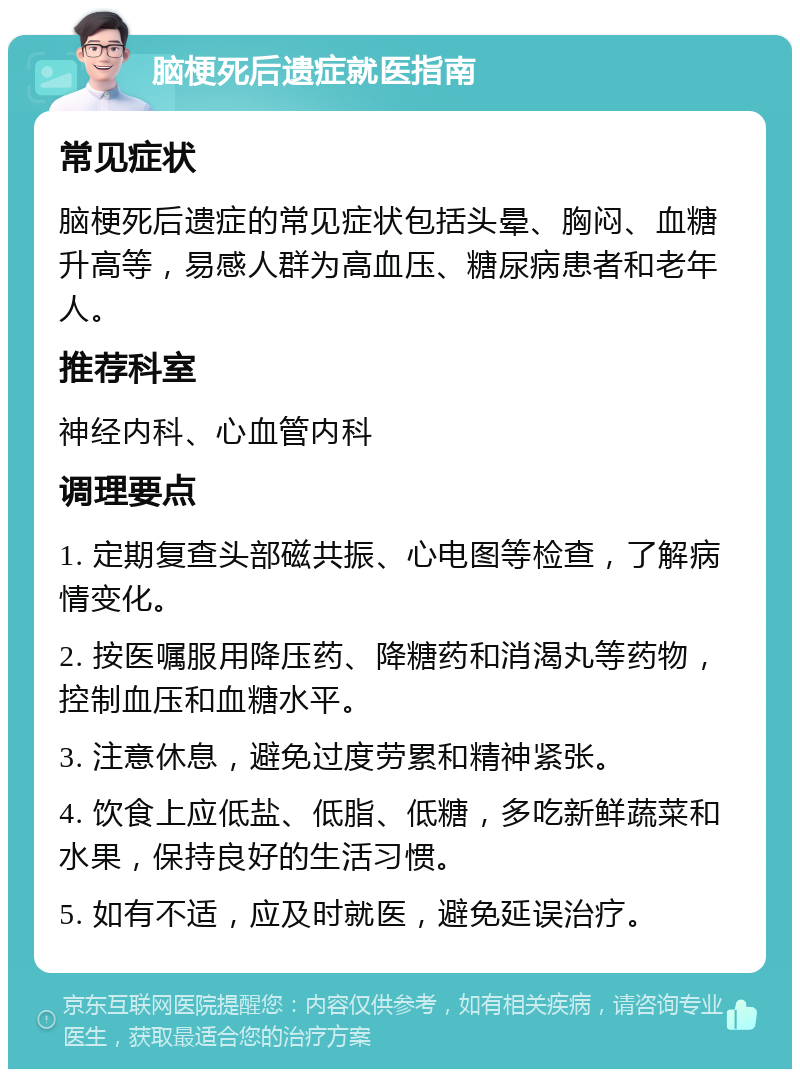 脑梗死后遗症就医指南 常见症状 脑梗死后遗症的常见症状包括头晕、胸闷、血糖升高等，易感人群为高血压、糖尿病患者和老年人。 推荐科室 神经内科、心血管内科 调理要点 1. 定期复查头部磁共振、心电图等检查，了解病情变化。 2. 按医嘱服用降压药、降糖药和消渴丸等药物，控制血压和血糖水平。 3. 注意休息，避免过度劳累和精神紧张。 4. 饮食上应低盐、低脂、低糖，多吃新鲜蔬菜和水果，保持良好的生活习惯。 5. 如有不适，应及时就医，避免延误治疗。