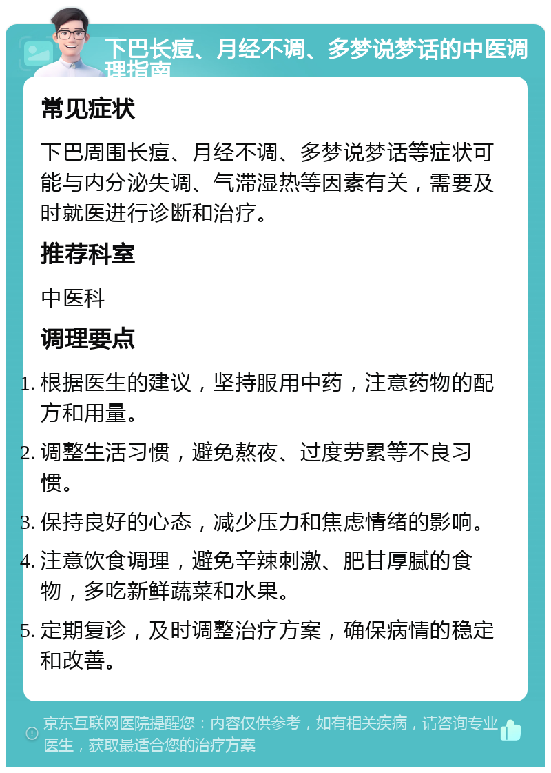 下巴长痘、月经不调、多梦说梦话的中医调理指南 常见症状 下巴周围长痘、月经不调、多梦说梦话等症状可能与内分泌失调、气滞湿热等因素有关，需要及时就医进行诊断和治疗。 推荐科室 中医科 调理要点 根据医生的建议，坚持服用中药，注意药物的配方和用量。 调整生活习惯，避免熬夜、过度劳累等不良习惯。 保持良好的心态，减少压力和焦虑情绪的影响。 注意饮食调理，避免辛辣刺激、肥甘厚腻的食物，多吃新鲜蔬菜和水果。 定期复诊，及时调整治疗方案，确保病情的稳定和改善。