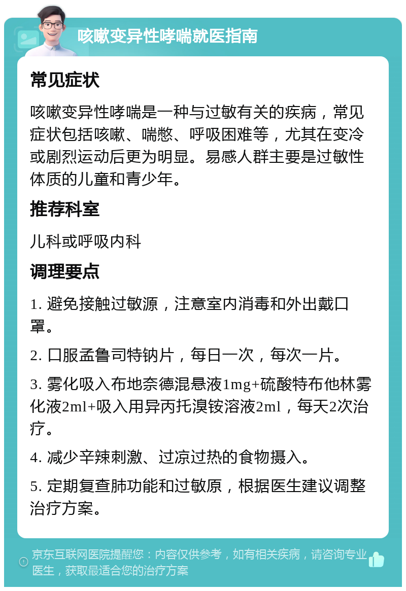 咳嗽变异性哮喘就医指南 常见症状 咳嗽变异性哮喘是一种与过敏有关的疾病，常见症状包括咳嗽、喘憋、呼吸困难等，尤其在变冷或剧烈运动后更为明显。易感人群主要是过敏性体质的儿童和青少年。 推荐科室 儿科或呼吸内科 调理要点 1. 避免接触过敏源，注意室内消毒和外出戴口罩。 2. 口服孟鲁司特钠片，每日一次，每次一片。 3. 雾化吸入布地奈德混悬液1mg+硫酸特布他林雾化液2ml+吸入用异丙托溴铵溶液2ml，每天2次治疗。 4. 减少辛辣刺激、过凉过热的食物摄入。 5. 定期复查肺功能和过敏原，根据医生建议调整治疗方案。