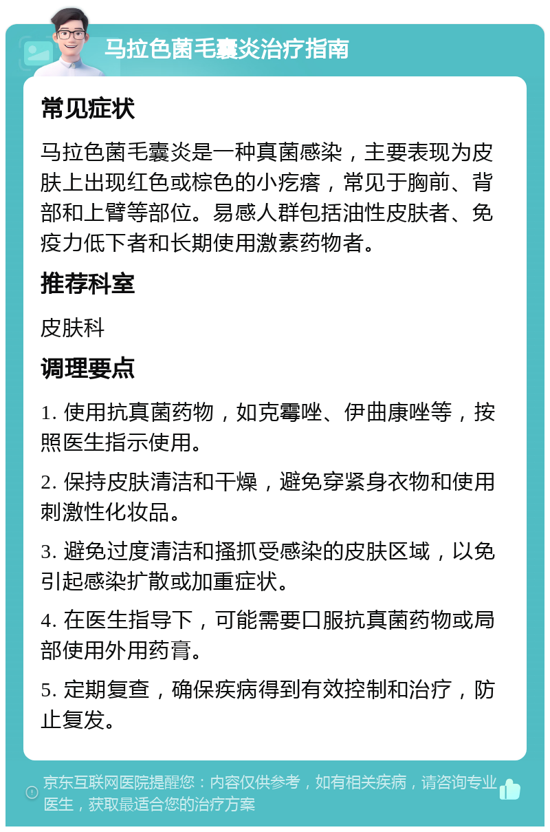 马拉色菌毛囊炎治疗指南 常见症状 马拉色菌毛囊炎是一种真菌感染，主要表现为皮肤上出现红色或棕色的小疙瘩，常见于胸前、背部和上臂等部位。易感人群包括油性皮肤者、免疫力低下者和长期使用激素药物者。 推荐科室 皮肤科 调理要点 1. 使用抗真菌药物，如克霉唑、伊曲康唑等，按照医生指示使用。 2. 保持皮肤清洁和干燥，避免穿紧身衣物和使用刺激性化妆品。 3. 避免过度清洁和搔抓受感染的皮肤区域，以免引起感染扩散或加重症状。 4. 在医生指导下，可能需要口服抗真菌药物或局部使用外用药膏。 5. 定期复查，确保疾病得到有效控制和治疗，防止复发。