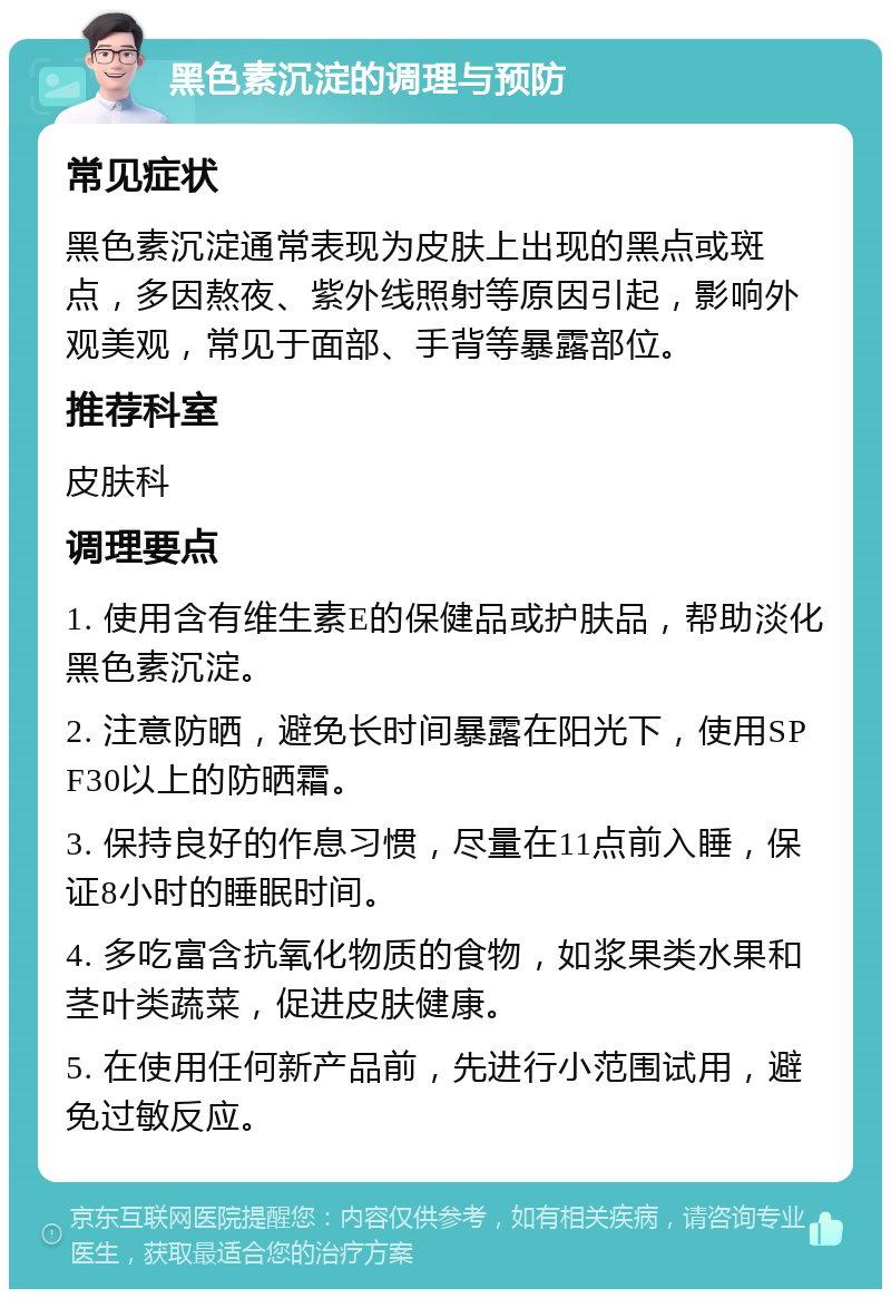 黑色素沉淀的调理与预防 常见症状 黑色素沉淀通常表现为皮肤上出现的黑点或斑点，多因熬夜、紫外线照射等原因引起，影响外观美观，常见于面部、手背等暴露部位。 推荐科室 皮肤科 调理要点 1. 使用含有维生素E的保健品或护肤品，帮助淡化黑色素沉淀。 2. 注意防晒，避免长时间暴露在阳光下，使用SPF30以上的防晒霜。 3. 保持良好的作息习惯，尽量在11点前入睡，保证8小时的睡眠时间。 4. 多吃富含抗氧化物质的食物，如浆果类水果和茎叶类蔬菜，促进皮肤健康。 5. 在使用任何新产品前，先进行小范围试用，避免过敏反应。