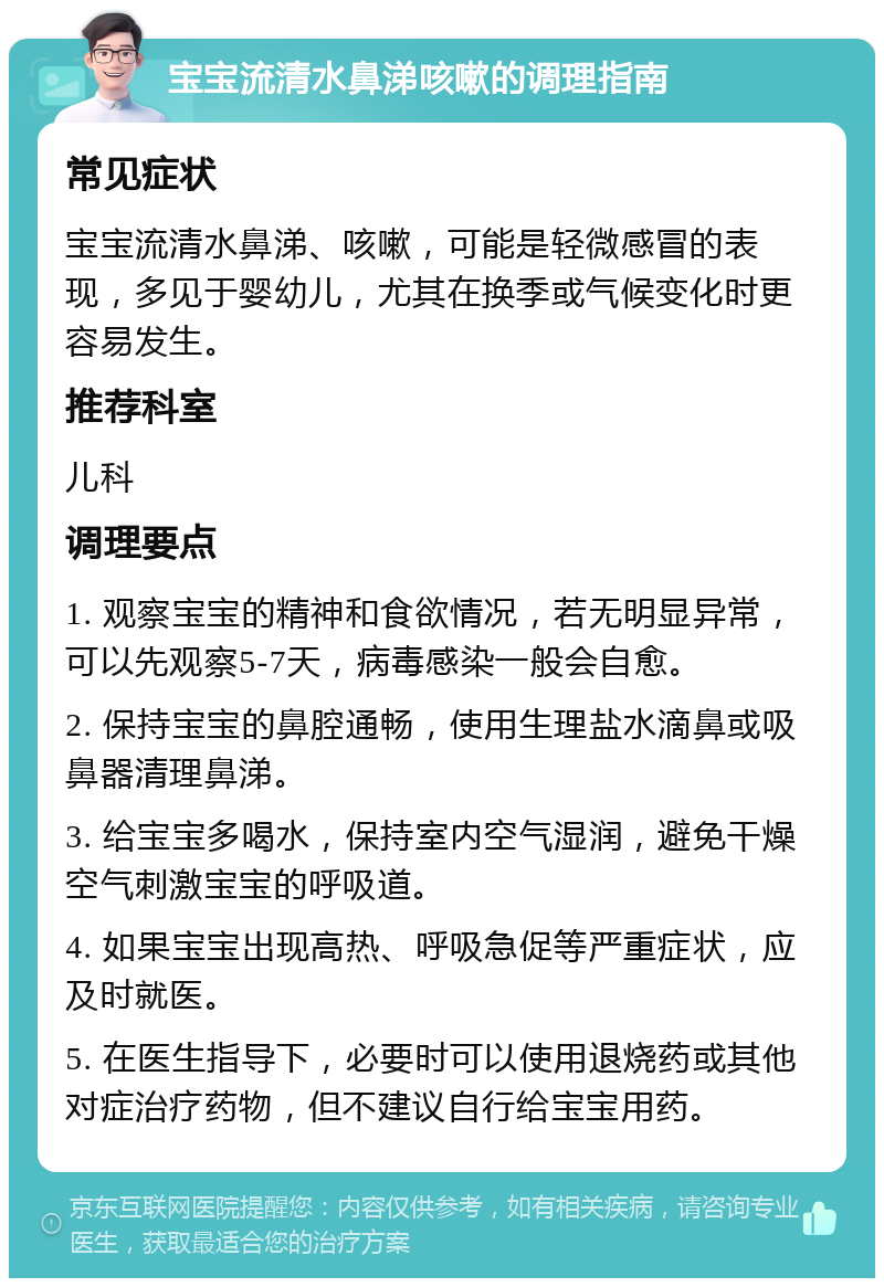 宝宝流清水鼻涕咳嗽的调理指南 常见症状 宝宝流清水鼻涕、咳嗽，可能是轻微感冒的表现，多见于婴幼儿，尤其在换季或气候变化时更容易发生。 推荐科室 儿科 调理要点 1. 观察宝宝的精神和食欲情况，若无明显异常，可以先观察5-7天，病毒感染一般会自愈。 2. 保持宝宝的鼻腔通畅，使用生理盐水滴鼻或吸鼻器清理鼻涕。 3. 给宝宝多喝水，保持室内空气湿润，避免干燥空气刺激宝宝的呼吸道。 4. 如果宝宝出现高热、呼吸急促等严重症状，应及时就医。 5. 在医生指导下，必要时可以使用退烧药或其他对症治疗药物，但不建议自行给宝宝用药。