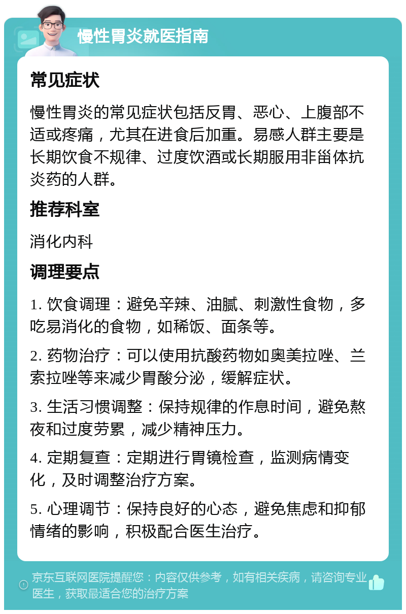 慢性胃炎就医指南 常见症状 慢性胃炎的常见症状包括反胃、恶心、上腹部不适或疼痛，尤其在进食后加重。易感人群主要是长期饮食不规律、过度饮酒或长期服用非甾体抗炎药的人群。 推荐科室 消化内科 调理要点 1. 饮食调理：避免辛辣、油腻、刺激性食物，多吃易消化的食物，如稀饭、面条等。 2. 药物治疗：可以使用抗酸药物如奥美拉唑、兰索拉唑等来减少胃酸分泌，缓解症状。 3. 生活习惯调整：保持规律的作息时间，避免熬夜和过度劳累，减少精神压力。 4. 定期复查：定期进行胃镜检查，监测病情变化，及时调整治疗方案。 5. 心理调节：保持良好的心态，避免焦虑和抑郁情绪的影响，积极配合医生治疗。