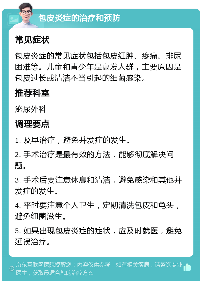 包皮炎症的治疗和预防 常见症状 包皮炎症的常见症状包括包皮红肿、疼痛、排尿困难等。儿童和青少年是高发人群，主要原因是包皮过长或清洁不当引起的细菌感染。 推荐科室 泌尿外科 调理要点 1. 及早治疗，避免并发症的发生。 2. 手术治疗是最有效的方法，能够彻底解决问题。 3. 手术后要注意休息和清洁，避免感染和其他并发症的发生。 4. 平时要注意个人卫生，定期清洗包皮和龟头，避免细菌滋生。 5. 如果出现包皮炎症的症状，应及时就医，避免延误治疗。