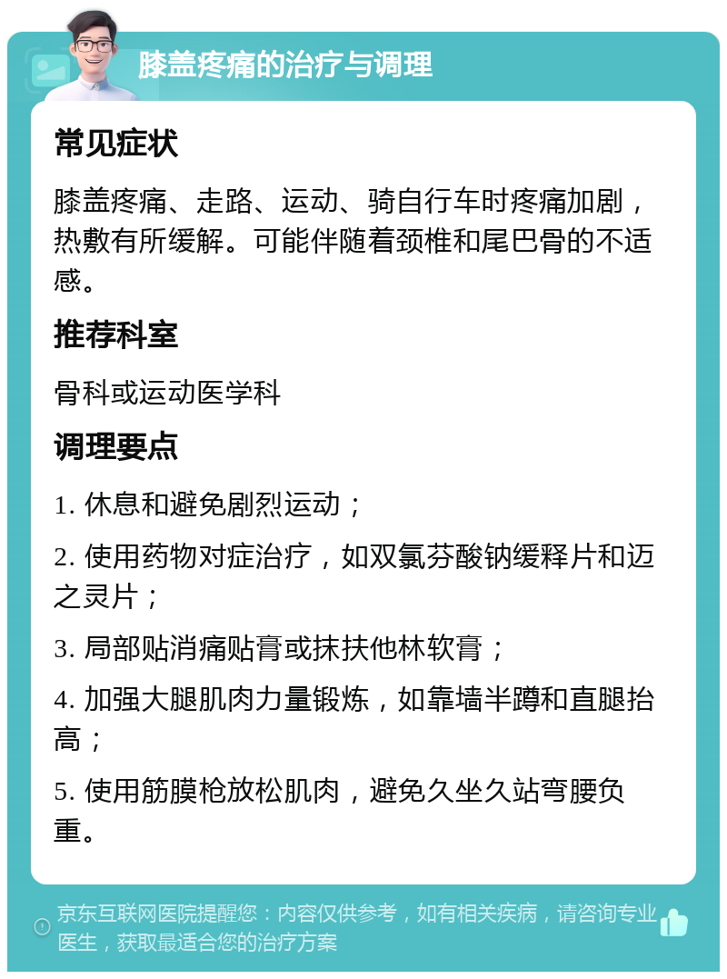 膝盖疼痛的治疗与调理 常见症状 膝盖疼痛、走路、运动、骑自行车时疼痛加剧，热敷有所缓解。可能伴随着颈椎和尾巴骨的不适感。 推荐科室 骨科或运动医学科 调理要点 1. 休息和避免剧烈运动； 2. 使用药物对症治疗，如双氯芬酸钠缓释片和迈之灵片； 3. 局部贴消痛贴膏或抹扶他林软膏； 4. 加强大腿肌肉力量锻炼，如靠墙半蹲和直腿抬高； 5. 使用筋膜枪放松肌肉，避免久坐久站弯腰负重。