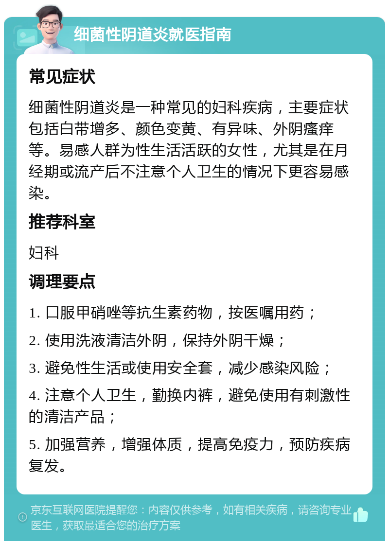 细菌性阴道炎就医指南 常见症状 细菌性阴道炎是一种常见的妇科疾病，主要症状包括白带增多、颜色变黄、有异味、外阴瘙痒等。易感人群为性生活活跃的女性，尤其是在月经期或流产后不注意个人卫生的情况下更容易感染。 推荐科室 妇科 调理要点 1. 口服甲硝唑等抗生素药物，按医嘱用药； 2. 使用洗液清洁外阴，保持外阴干燥； 3. 避免性生活或使用安全套，减少感染风险； 4. 注意个人卫生，勤换内裤，避免使用有刺激性的清洁产品； 5. 加强营养，增强体质，提高免疫力，预防疾病复发。