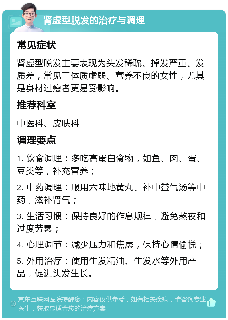 肾虚型脱发的治疗与调理 常见症状 肾虚型脱发主要表现为头发稀疏、掉发严重、发质差，常见于体质虚弱、营养不良的女性，尤其是身材过瘦者更易受影响。 推荐科室 中医科、皮肤科 调理要点 1. 饮食调理：多吃高蛋白食物，如鱼、肉、蛋、豆类等，补充营养； 2. 中药调理：服用六味地黄丸、补中益气汤等中药，滋补肾气； 3. 生活习惯：保持良好的作息规律，避免熬夜和过度劳累； 4. 心理调节：减少压力和焦虑，保持心情愉悦； 5. 外用治疗：使用生发精油、生发水等外用产品，促进头发生长。