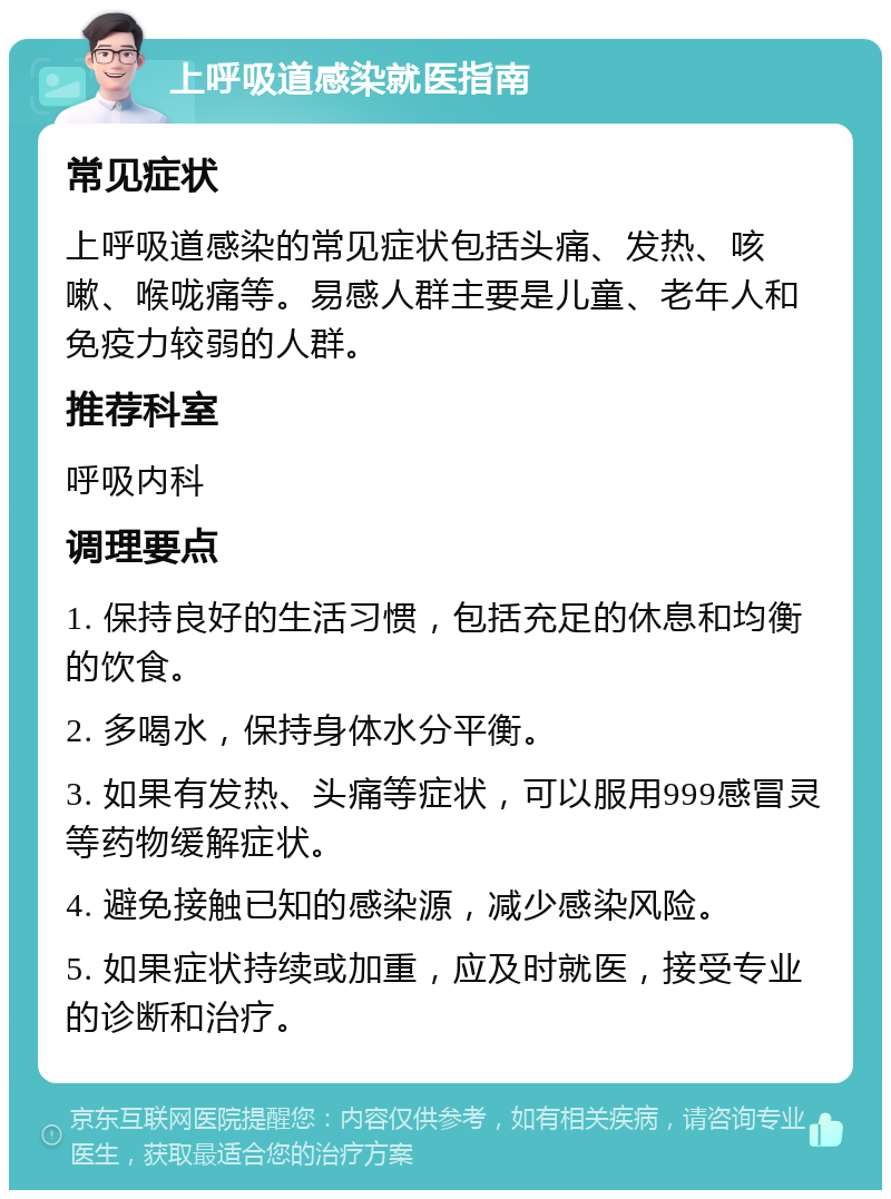 上呼吸道感染就医指南 常见症状 上呼吸道感染的常见症状包括头痛、发热、咳嗽、喉咙痛等。易感人群主要是儿童、老年人和免疫力较弱的人群。 推荐科室 呼吸内科 调理要点 1. 保持良好的生活习惯，包括充足的休息和均衡的饮食。 2. 多喝水，保持身体水分平衡。 3. 如果有发热、头痛等症状，可以服用999感冒灵等药物缓解症状。 4. 避免接触已知的感染源，减少感染风险。 5. 如果症状持续或加重，应及时就医，接受专业的诊断和治疗。